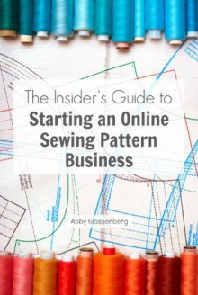 The Insider's Guide to Starting an Online Sewing Pattern Business - Abby Glassenberg, Kim Werker