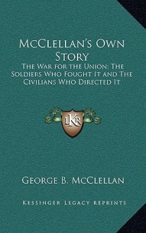 McClellan's Own Story: The War for the Union; The Soldiers Who Fought It and the Civilians Who Directed It - George B. McClellan