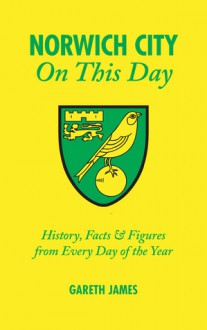 Norwich City On This Day: History, Facts & Figures from Every Day of the Year - Gareth James