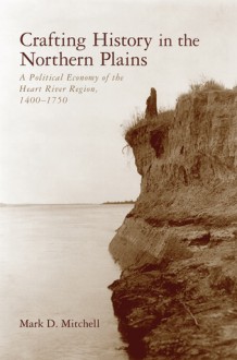 Crafting History in the Northern Plains: A Political Economy of the Heart River Region, 1400 1750 - Mark D. Mitchell