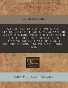 A Cloud of Faithfull Witnesses, Leading to the Heauenly Canaan, Or, a Commentarie Vpon the 11 Chapter to the Hebrewes Preached in Cambridge by That - William Perkins