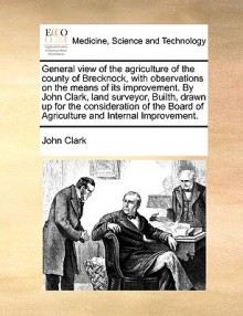 General view of the agriculture of the county of Brecknock, with observations on the means of its improvement. By John Clark, land surveyor, Builth, drawn up for the consideration of the Board of Agriculture and Internal Improvement. - John Clark