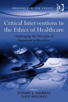 Critical Interventions in the Ethics of Healthcare: Challenging the Principle of Autonomy in Bioethics - Stuart J. Murray, Dave Holmes