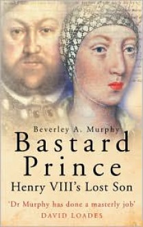 Bastard Prince: Henry VIII's Lost Son - Beverley A. Murphy