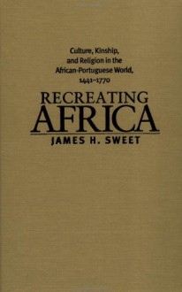 Recreating Africa: Culture, Kinship, And Religion In The African Portuguese World, 1441 1770 - James H. Sweet