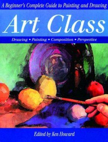 Art Class: A Beginner's Complete Guide to Painting and Drawing - Ken Howard