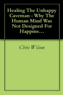 Healing The Unhappy Caveman - Why The Human Mind Was Not Designed For Happiness And What You Can Do About It - Chris Wilson