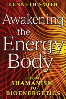 Awakening the Energy Body: From Shamanism to Bioenergetics - Kenneth Smith