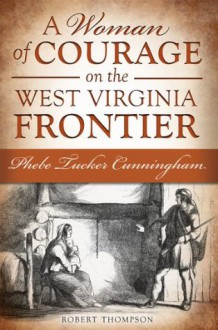 A Woman of Courage on the West Virginia Frontier: Phebe Tucker Cunningham - Robert Thompson