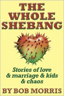 THE WHOLE SHEBANG: Love & Marriage & Kids & Chaos - Bob Morris