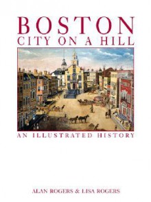 Boston: City on a Hill: An Illustrated History - Alan Rogers, Lisa Rogers