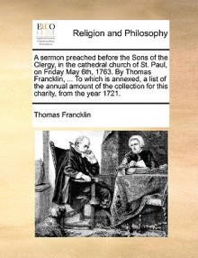 A sermon preached before the Sons of the Clergy, in the cathedral church of St. Paul, on Friday May 6th, 1763. By Thomas Francklin, ... To which is annexed, a list of the annual amount of the collection for this charity, from the year 1721. - Thomas Francklin