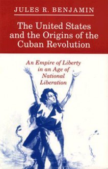 The United States and the Origins of the Cuban Revolution: An Empire of Liberty in an Age of National Liberation - Jules R. Benjamin