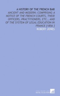 A History of the French Bar: Ancient and Modern; Comprising a Notice of the French Courts, Their Officers, Practitioners, Etc., and of the System of Legal Education in France [1856 ] - Robert Jones