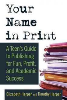 Your Name in Print: A Teen's Guide to Publishing for Fun, Profit and Academic Success - Timothy Harper, Elizabeth Harper