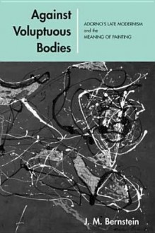 Against Voluptuous Bodies: Late Modernism and the Meaning of Painting - J.M. Bernstein