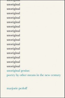 Unoriginal Genius: Poetry by Other Means in the New Century - Marjorie Perloff