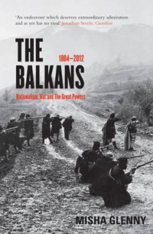 The Balkans, 1804-2012: Nationalism, War and the Great Powers - Misha Glenny