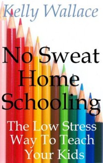 No Sweat Home Schooling: The Low Stress Way To Teach Your Kids (Home Teaching and Unschooling) - Kelly Wallace