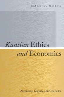 Kantian Ethics and Economics: Autonomy, Dignity, and Character - Mark White