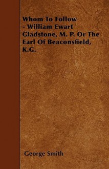 Whom to Follow - William Ewart Gladstone, M. P. or the Earl of Beaconsfield, K.G - George Smith