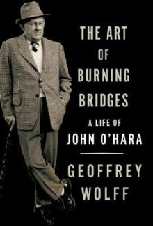 The Art of Burning Bridges: A Life of John O'Hara - Geoffrey Wolff