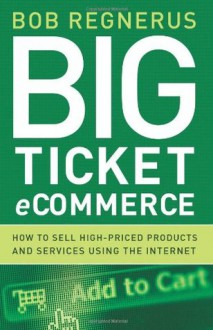 Big Ticket Ecommerce: How To Sell High-Priced Products And Services Using The Internet - Bob Regnerus