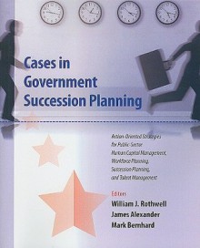 Cases in Government Succession Planning: Action-Oriented Strategies for Public Sector Human Capital Management, Workforce Planning, Succession Plannin - William J. Rothwell, James Alexander, Eileen Klockars, Mark Bernhard, Suzanne Bay