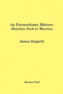 An Extraordinary Mixture: Bletchley Park in Wartime - James Hogarth