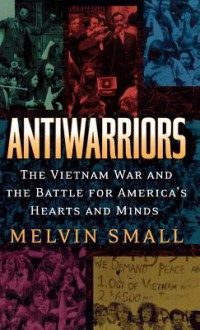 Antiwarriors: The Vietnam War and the Battle for America's Hearts and Minds - Melvin Small