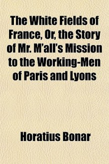 The White Fields of France, Or, the Story of Mr. M'All's Mission to the Working-Men of Paris and Lyons - Horatius Bonar