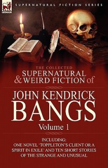 The Collected Supernatural and Weird Fiction of John Kendrick Bangs: Volume 1-Including One Novel 'Toppleton's Client or a Spirit in Exile' and Ten Sh - John Kendrick Bangs