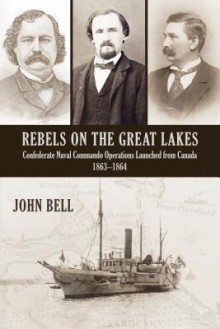 Rebels on the Great Lakes: Confederate Naval Commando Operations Launched from Canada, 1863-1864 - John Bell