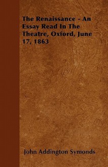 The Renaissance - An Essay Read in the Theatre, Oxford, June 17, 1863 - John Addington Symonds