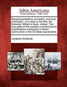 Misrepresentations Corrected, and Truth Vindicated: In a Reply to the REV. Mr. Solomon William's Book, Intitled, the True State of the Question Concer - Jonathan Edwards