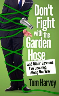 Don't Fight With the Garden Hose and Other Lessons I've Learned Along the Way - Tom Harvey