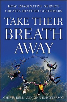 Take Their Breath Away: How Imaginative Service Creates Devoted Customers - Chip R. Bell, John R. Patterson