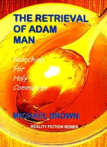 THE RETRIEVAL OF ADAM MAN - Searching For Holy Communion (Reality Fiction Series) - Michael Brown