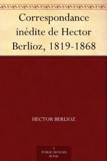 Correspondance inédite de Hector Berlioz, 1819-1868 - Hector Berlioz, Daniel Bernard