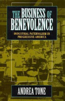 The Business of Benevolence: Industrial Paternalism in Progressive America - Andrea Tone