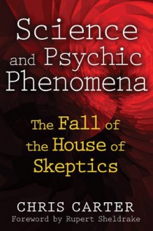 Science and Psychic Phenomena: The Fall of the House of Skeptics - Chris Carter