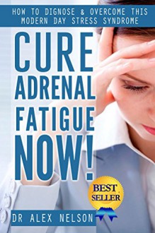 Cure Adrenal Fatigue Now!: How to Diagnose & Overcome This Modern Day Stress Syndrome ( Hormones, Sleep, Anxiety, Weight Loss, Diet, Burn Fat, Depression, Management, Loss, Do It Your Self, PMS) - Dr Alex Nelson