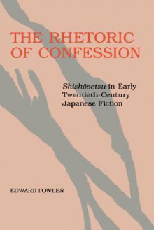 The Rhetoric of Confession: Shishosetsu in Early Twentieth-Century Japanese Fiction - Edward Fowler