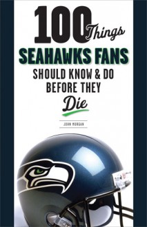 100 Things Seahawks Fans Should Know & Do Before They Die - John Morgan