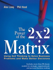 The Power of the 2 X 2 Matrix: Using 2 X 2 Thinking to Solve Business Problems and Make Better Decisions - Juval Lowy, Phil Hood