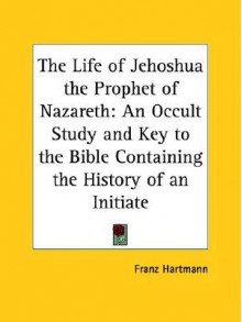 The Life of Jehoshua the Prophet of Nazareth: An Occult Study and Key to the Bible Containing the History of an Initiate - Franz Hartmann