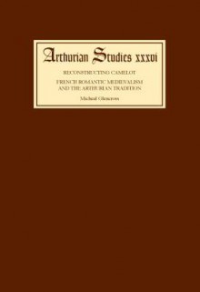 Reconstructing Camelot: French Romantic Medievalism and the Arthurian Tradition - Michael Glencross