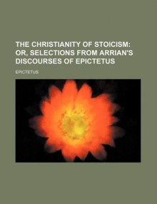 The Christianity of Stoicism; Or, Selections from Arrian's Discourses of Epictetus - Arrian, Epictetus