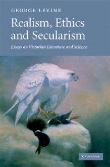 Realism, Ethics and Secularism: Essays on Victorian Literature and Science - George Lewis Levine