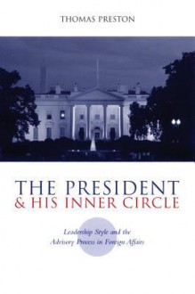 The President and His Inner Circle: Leadership Style and the Advisory Process in Foreign Policy Making - Thomas Preston